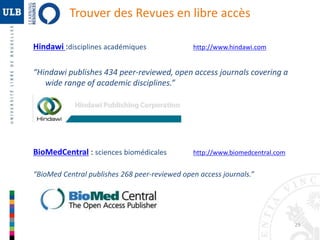 29 
Trouver des Revues en libre accès 
Hindawi :disciplines académiques http://www.hindawi.com 
“Hindawi publishes 434 peer-reviewed, open access journals covering a 
wide range of academic disciplines.” 
BioMedCentral : sciences biomédicales http://www.biomedcentral.com 
“BioMed Central publishes 268 peer-reviewed open access journals.” 
 