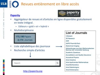 30 
Revues entièrement en libre accès 
Paperity 
• Aggrégateur de revues et d’articles en ligne disponibles gratuitement 
en texte intégral. 
– Editeurs « gold » et « hybrid » 
• Multidisciplinaire 
• Liste alphabétique des journaux 
• Recherche simple d’articles 
http://paperity.org 
 