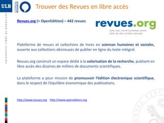 31 
Trouver des Revues en libre accès 
Revues.org (> OpenEdition) – 442 revues 
Plateforme de revues et collections de livres en sciences humaines et sociales, 
ouverte aux collections désireuses de publier en ligne du texte intégral. 
Revues.org construit un espace dédié à la valorisation de la recherche, publiant en 
libre accès des dizaines de milliers de documents scientifiques. 
La plateforme a pour mission de promouvoir l’édition électronique scientifique, 
dans le respect de l’équilibre économique des publications. 
http://www.revues.org http://www.openedition.org 
 