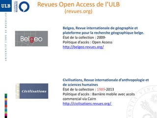 Revues Open Access de l’ULB 
(revues.org) 
Belgeo, Revue internationale de géographie et 
plateforme pour la recherche géographique belge. 
État de la collection : 2009- 
Politique d’accès : Open Access 
http://belgeo.revues.org/ 
Civilisations, Revue internationale d’anthropologie et 
de sciences humaines 
État de la collection : 1989-2013 
Politique d'accès : Barrière mobile avec accès 
commercial via Cairn 
http://civilisations.revues.org/ 
 