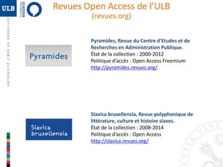 Revues Open Access de l’ULB 
(revues.org) 
Pyramides, Revue du Centre d'Etudes et de 
Recherches en Administration Publique. 
État de la collection : 2000-2012 
Politique d’accès : Open Access Freemium 
http://pyramides.revues.org/ 
Slavica bruxellensia, Revue polyphonique de 
littérature, culture et histoire slaves. 
État de la collection : 2008-2014 
Politique d’accès : Open Access 
http://slavica.revues.org/ 
 