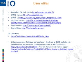 36 
Liens utiles 
• Actualités OA en français http://openaccess.inist.fr/ 
• SPARC Europe http://sparceurope.org/ 
• SPARC US http://www.arl.org/sparc/media/blog/index.shtml 
• OA politcy à la CE http://ec.europa.eu/research/science-society/ 
index.cfm?fuseaction=public.topic&id=1294&lang=1 
• Tweets OA CE http://twitter.com/OpenAccessEC 
• OpenEdition http://leo.hypotheses.org/ 
OA Directory 
• http://oad.simmons.edu/oadwiki/Main_Page 
• L'Open Access en Belgique francophone : étude de la BICfB réalisée à la 
demande des Recteurs des universités et du F.R.S.-FNRS- mai 2012 
http://hdl.handle.net/2268/124876 ; Pour télécharger directement le rapport 
http://orbi.ulg.ac.be/bitstream/2268/124876/1/Open_Access_en_Belgique_francop 
hone.pdf 
 