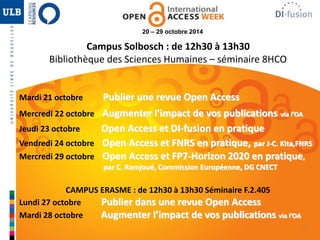 37 
20 – 29 octobre 2014 
Campus Solbosch : de 12h30 à 13h30 
Bibliothèque des Sciences Humaines – séminaire 8HCO 
Mardi 21 octobre Publier une revue Open Access 
Mercredi 22 octobre Augmenter l’impact de vos publications via l’OA 
Jeudi 23 octobre Open Access et DI-fusion en pratique 
Vendredi 24 octobre Open Access et FNRS en pratique, par J-C. Kita,FNRS 
Mercredi 29 octobre Open Access et FP7-Horizon 2020 en pratique, 
par C. Ramjoué, Commission Européenne, DG CNECT 
CAMPUS ERASME : de 12h30 à 13h30 Séminaire F.2.405 
Lundi 27 octobre Publier dans une revue Open Access 
Mardi 28 octobre Augmenter l’impact de vos publications via l’OA 
 