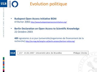 4 
Evolution politique 
• Budapest Open Access Initiative BOAI 
4 Février 2002 http://www.budapestopenaccessinitiative.org/ 
• Berlin Declaration on Open Access to Scientific Knowledge 
22 Octobre 2003 
489 signataires à ce jour (universités/organismes de financement de la 
recherche) http://oa.mpg.de/lang/en-uk/berlin-prozess/berliner-erklarung/ 
 