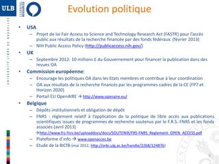 5 
• USA 
Evolution politique 
– Projet de loi Fair Access to Science and Technology Research Act (FASTR) pour l’accès 
public aux résultats de la recherche financée par des fonds fédéraux. (février 2013) 
– NIH Public Access Policy (http://publicaccess.nih.gov/) 
• UK 
– Septembre 2012: 10 millions £ du Gouvernement pour financer la publication dans des 
revues OA 
• Commission européenne: 
– Encourage les politiques OA dans les Etats membres et contribue à leur coordination 
– OA aux résultats de la recherche financés par les programmes cadres de la CE (FP7 et 
Horizon 2020) 
– Portail EU OpenAIRE  http://www.openaire.eu/ 
• Belgique 
– Dépôts institutionnels et obligation de dépôt 
– FNRS : règlement relatif à l’application de la politique de libre accès aux publications 
scientifiques issues de programmes de recherche soutenus par le F.R.S.-FNRS et les fonds 
associés (avril 2013) 
http://www.frs-fnrs.be/uploaddocs/docs/SOUTENIR/FRS-FNRS_Reglement_OPEN_ACCESS.pdf 
– Plateforme d’info  www.openacces.be 
– Etude de la BICfB (mai 2012, http://orbi.ulg.ac.be/handle/2268/124876) 
 