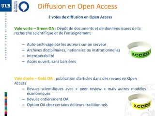 6 
Diffusion en Open Access 
2 voies de diffusion en Open Access 
Voie verte – Green OA : Dépôt de documents et de données issues de la 
recherche scientifique et de l’enseignement 
– Auto-archivage par les auteurs sur un serveur 
– Archives disciplinaires, nationales ou institutionnelles 
– Interopérabilité 
– Accès ouvert, sans barrières 
Voie dorée – Gold OA : publication d’articles dans des revues en Open 
Access 
– Revues scientifiques avec « peer review » mais autres modèles 
économiques 
– Revues entièrement OA 
– Option OA chez certains éditeurs traditionnels 
 