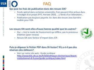 9 
FAQ 
Qui paie les frais de publication dans des revues OA? 
– Fonds spécial dans certaines universités; frais peuvent être prévus dans 
le budget d’un projet (FP7, Horizon 2020, ...); fonds d’un laboratoire… 
– Publication pas toujours payante. Ex: dans des revues avec barrière 
mobile pour l’OA 
Les revues OA sont-elles d’aussi bonne qualité que les autres? 
– Oui – c’est le mode de financement qui diffère, pas le processus 
d’édition (peer review) 
– Revues OA avec facteur d’impact dans JCR 
Puis-je déposer le fichier PDF dans DI-fusion? N’y a-t-il pas des 
réserves des éditeurs? 
– Voir sur notre site web : Guide juridique 
http://www.bib.ulb.ac.be/fr/bibliotheque-electronique/depot-institutionnel- 
di-fusion/guide-juridique/index.html 
 
