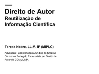 Direito de Autor
Reutilização de
Informação Científica
Teresa Nobre, LL.M. IP (MIPLC)
Advogada | Coordenadora Jurídica da Creative
Commons Portugal | Especialista em Direito de
Autor da COMMUNIA
 