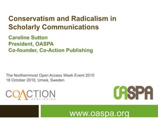 Conservatism and Radicalism in
Scholarly Communications
Caroline Sutton
President, OASPA
Co-founder, Co-Action Publishing
The Northernmost Open Access Week Event 2010
18 October 2010, Umeå, Sweden
www.oaspa.org
 
