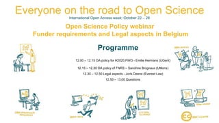 26/10/2018OpenSciencePolicyWebinar
Everyone on the road to Open ScienceInternational Open Access week: October 22 – 28
Open Science Policy webinar
Funder requirements and Legal aspects in Belgium
Programme
12.00 – 12.15 OA policy for H2020,FWO - Emilie Hermans (UGent)
12.15 – 12.30 OA policy of FNRS – Sandrine Brognaux (UMons)
12.30 – 12.50 Legal aspects - Joris Deene (Everest Law)
12.50 – 13.00 Questions
 