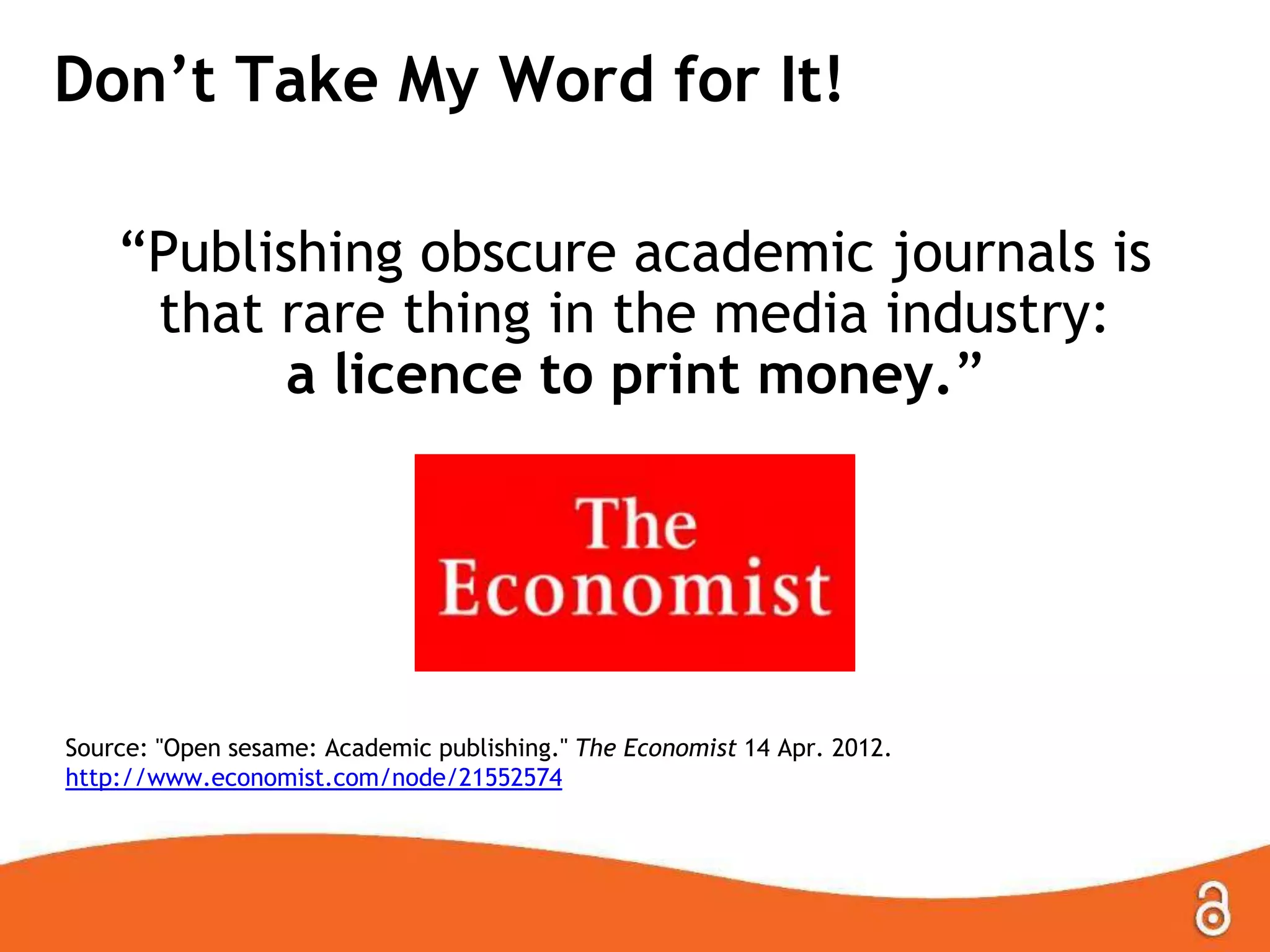 Don’t Take My Word for It!
―Publishing obscure academic journals is
that rare thing in the media industry:
a licence to print money.‖

Source: "Open sesame: Academic publishing." The Economist 14 Apr. 2012.
http://www.economist.com/node/21552574

 
