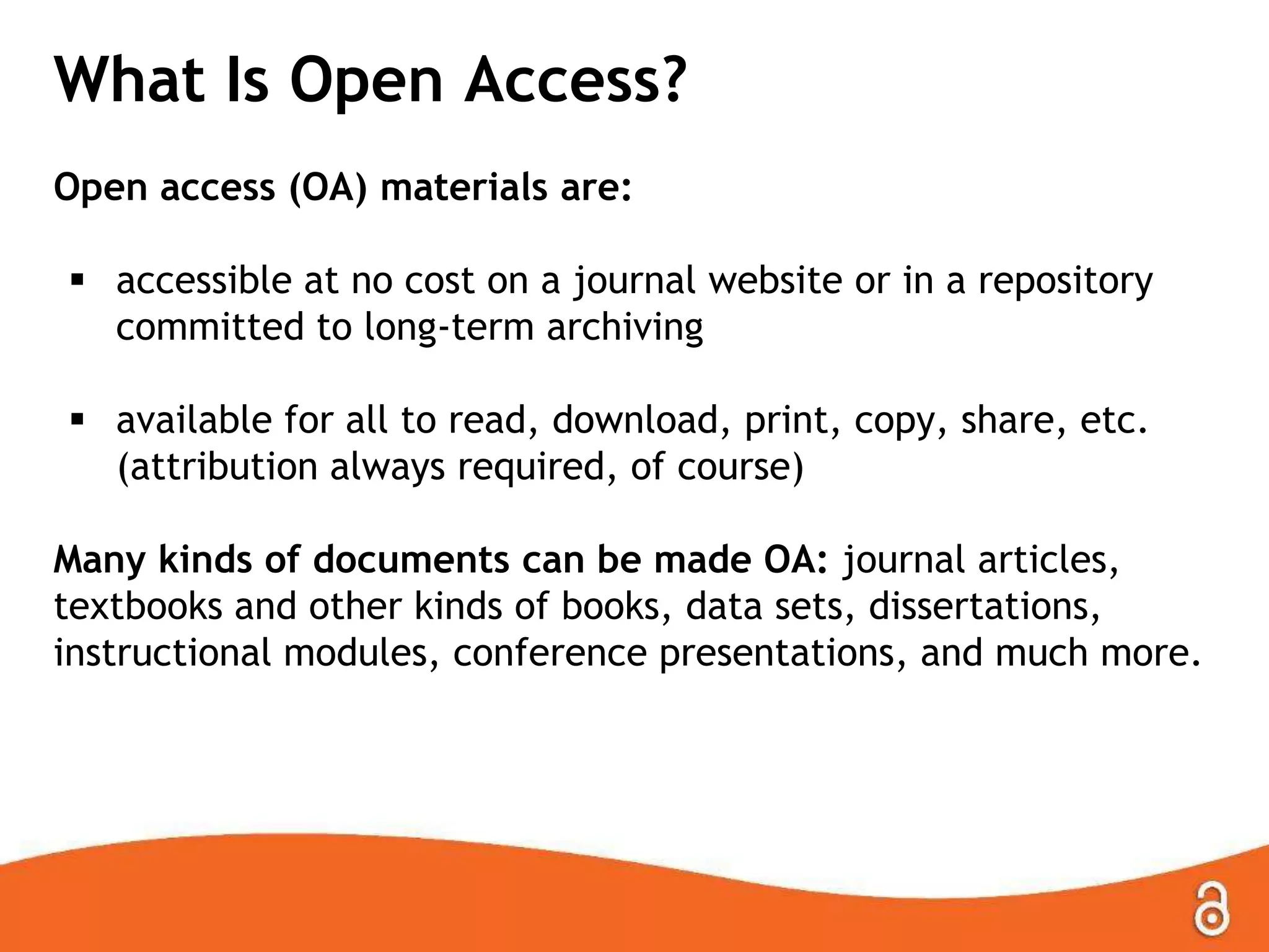 What Is Open Access?
Open access (OA) materials are:
 accessible at no cost on a journal website or in a repository
committed to long-term archiving
 available for all to read, download, print, copy, share, etc.
(attribution always required, of course)
Many kinds of documents can be made OA: journal articles,
textbooks and other kinds of books, data sets, dissertations,
instructional modules, conference presentations, and much more.

 