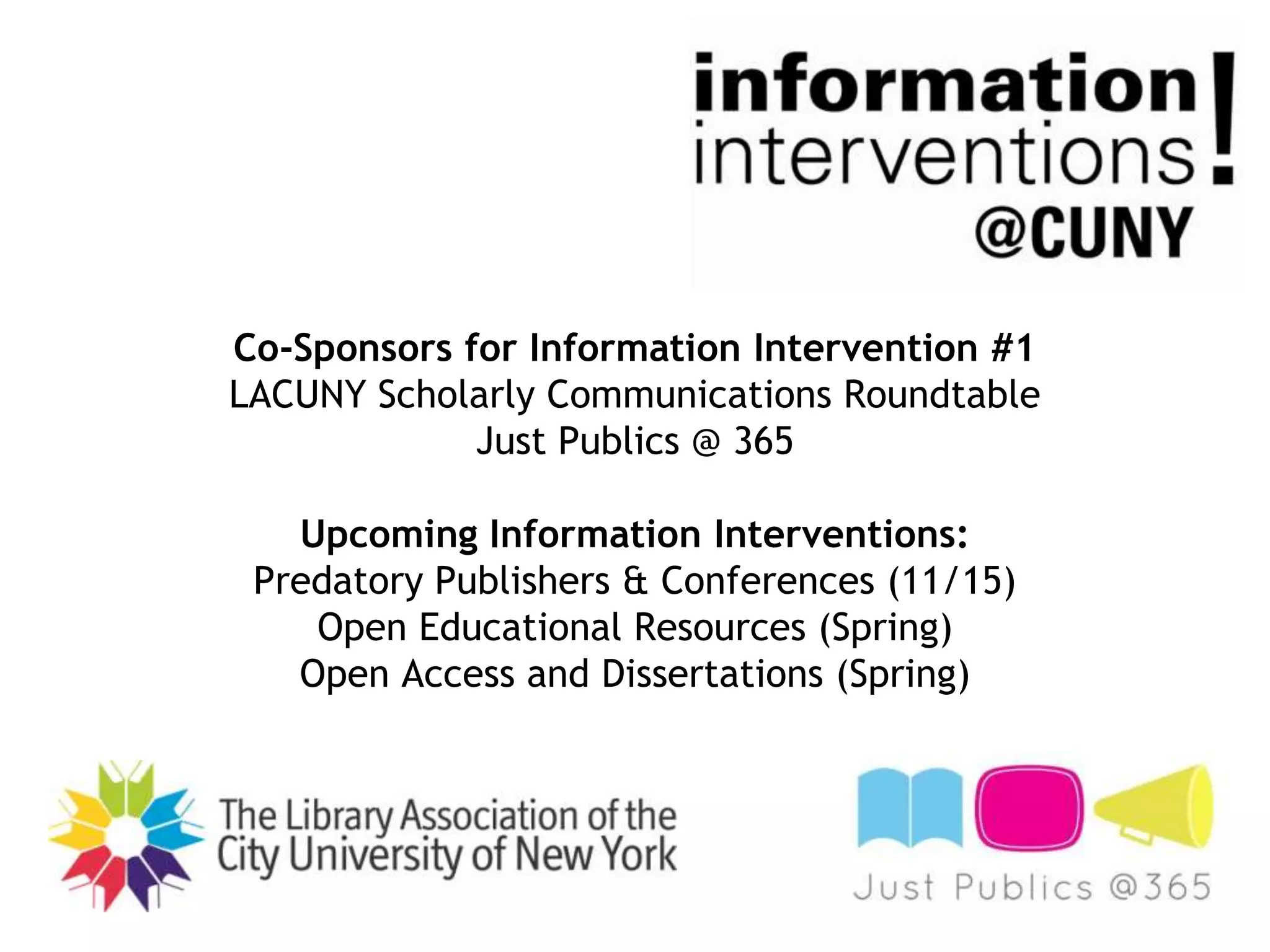 Co-Sponsors for Information Intervention #1
LACUNY Scholarly Communications Roundtable
Just Publics @ 365
Upcoming Information Interventions:
Predatory Publishers & Conferences (11/15)
Open Educational Resources (Spring)
Open Access and Dissertations (Spring)

 