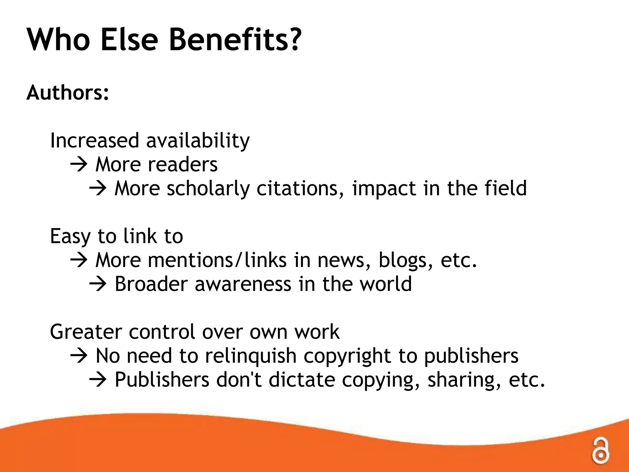 Who Else Benefits?
Authors:
Increased availability
 More readers
 More scholarly citations, impact in the field

Easy to link to
 More mentions/links in news, blogs, etc.
 Broader awareness in the world
Greater control over own work
 No need to relinquish copyright to publishers
 Publishers don't dictate copying, sharing, etc.

 