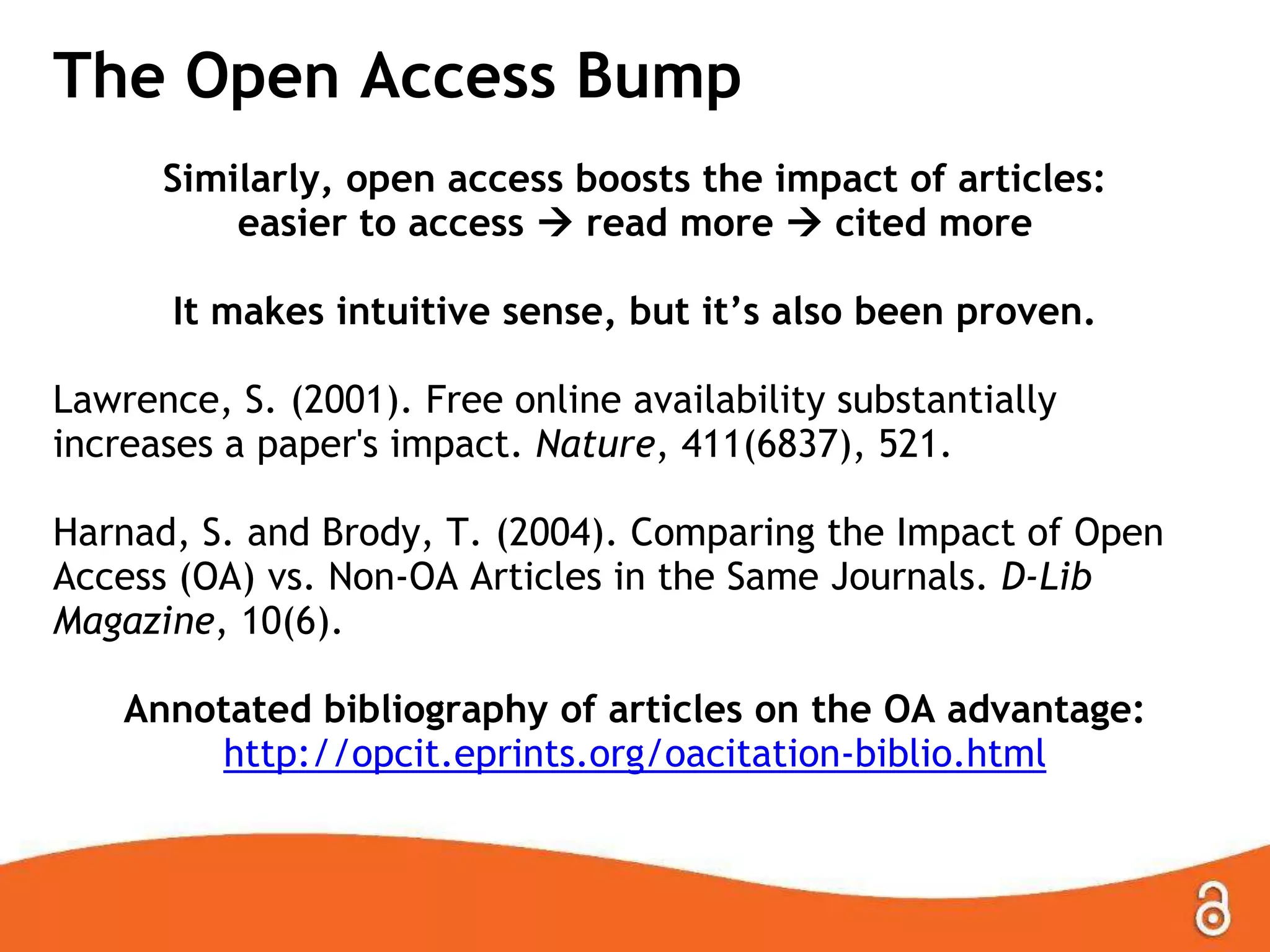 The Open Access Bump
Similarly, open access boosts the impact of articles:
easier to access  read more  cited more
It makes intuitive sense, but it’s also been proven.
Lawrence, S. (2001). Free online availability substantially
increases a paper's impact. Nature, 411(6837), 521.
Harnad, S. and Brody, T. (2004). Comparing the Impact of Open
Access (OA) vs. Non-OA Articles in the Same Journals. D-Lib
Magazine, 10(6).
Annotated bibliography of articles on the OA advantage:
http://opcit.eprints.org/oacitation-biblio.html

 