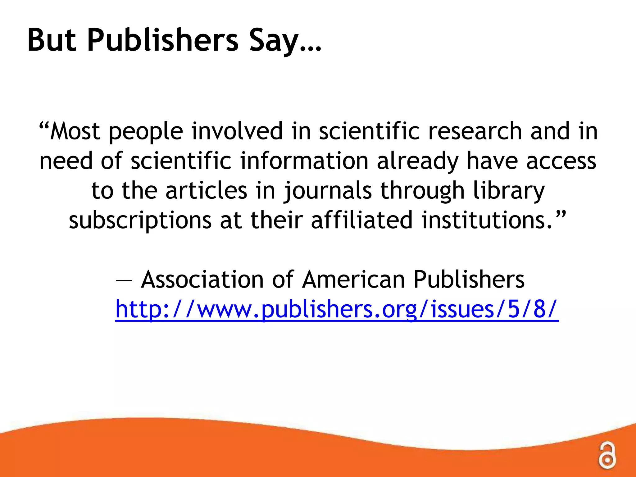 But Publishers Say…
―Most people involved in scientific research and in
need of scientific information already have access
to the articles in journals through library
subscriptions at their affiliated institutions.‖
— Association of American Publishers
http://www.publishers.org/issues/5/8/

 