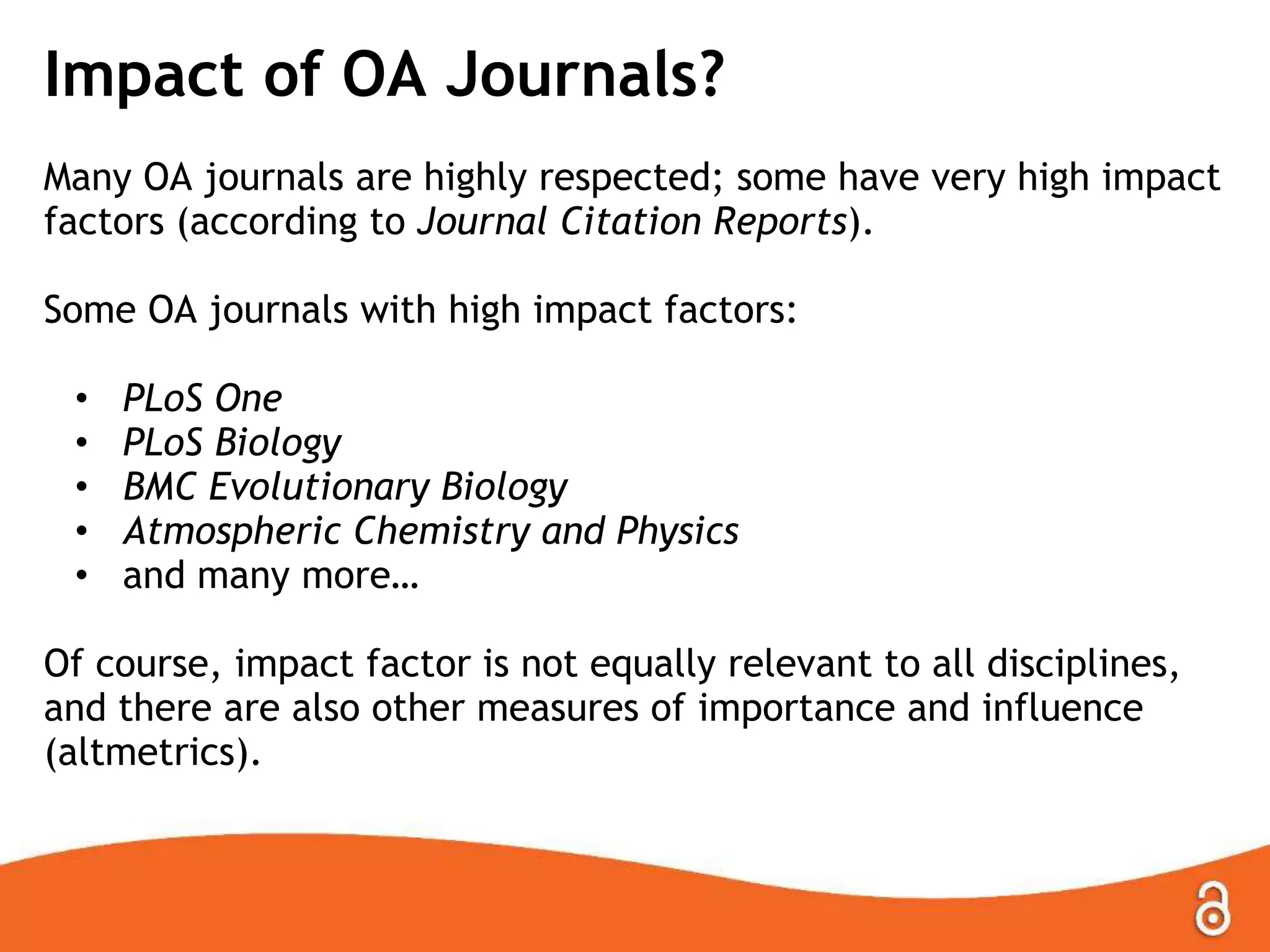 Impact of OA Journals?
Many OA journals are highly respected; some have very high impact
factors (according to Journal Citation Reports).
Some OA journals with high impact factors:
•
•
•
•
•

PLoS One
PLoS Biology
BMC Evolutionary Biology
Atmospheric Chemistry and Physics
and many more…

Of course, impact factor is not equally relevant to all disciplines,
and there are also other measures of importance and influence
(altmetrics).

 