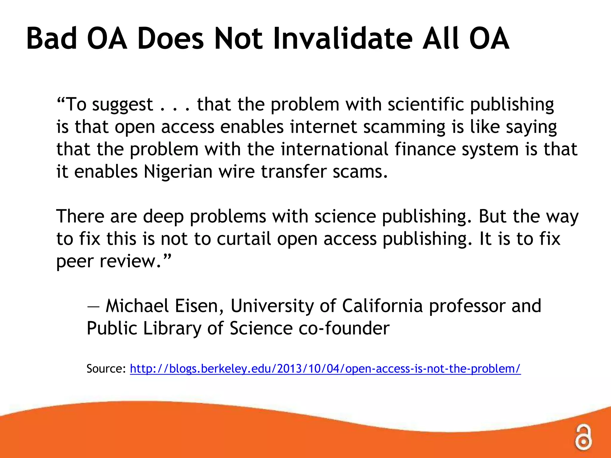 Bad OA Does Not Invalidate All OA
―To suggest . . . that the problem with scientific publishing
is that open access enables internet scamming is like saying
that the problem with the international finance system is that
it enables Nigerian wire transfer scams.

There are deep problems with science publishing. But the way
to fix this is not to curtail open access publishing. It is to fix
peer review.‖
— Michael Eisen, University of California professor and
Public Library of Science co-founder
Source: http://blogs.berkeley.edu/2013/10/04/open-access-is-not-the-problem/

 