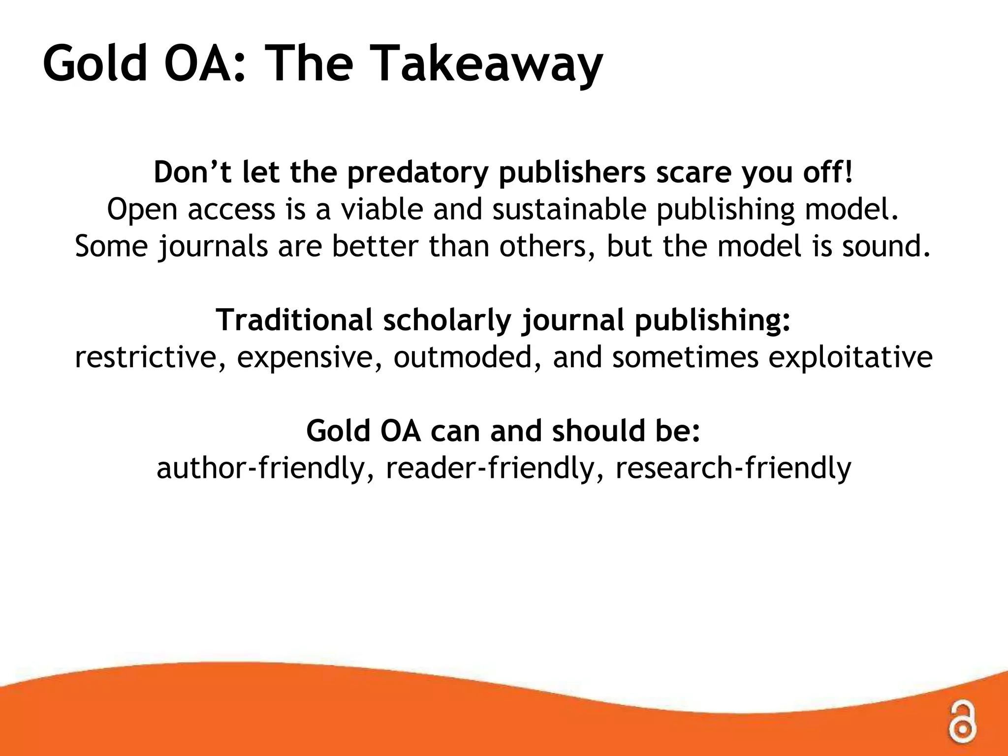 Gold OA: The Takeaway
Don’t let the predatory publishers scare you off!
Open access is a viable and sustainable publishing model.
Some journals are better than others, but the model is sound.
Traditional scholarly journal publishing:
restrictive, expensive, outmoded, and sometimes exploitative
Gold OA can and should be:
author-friendly, reader-friendly, research-friendly

 