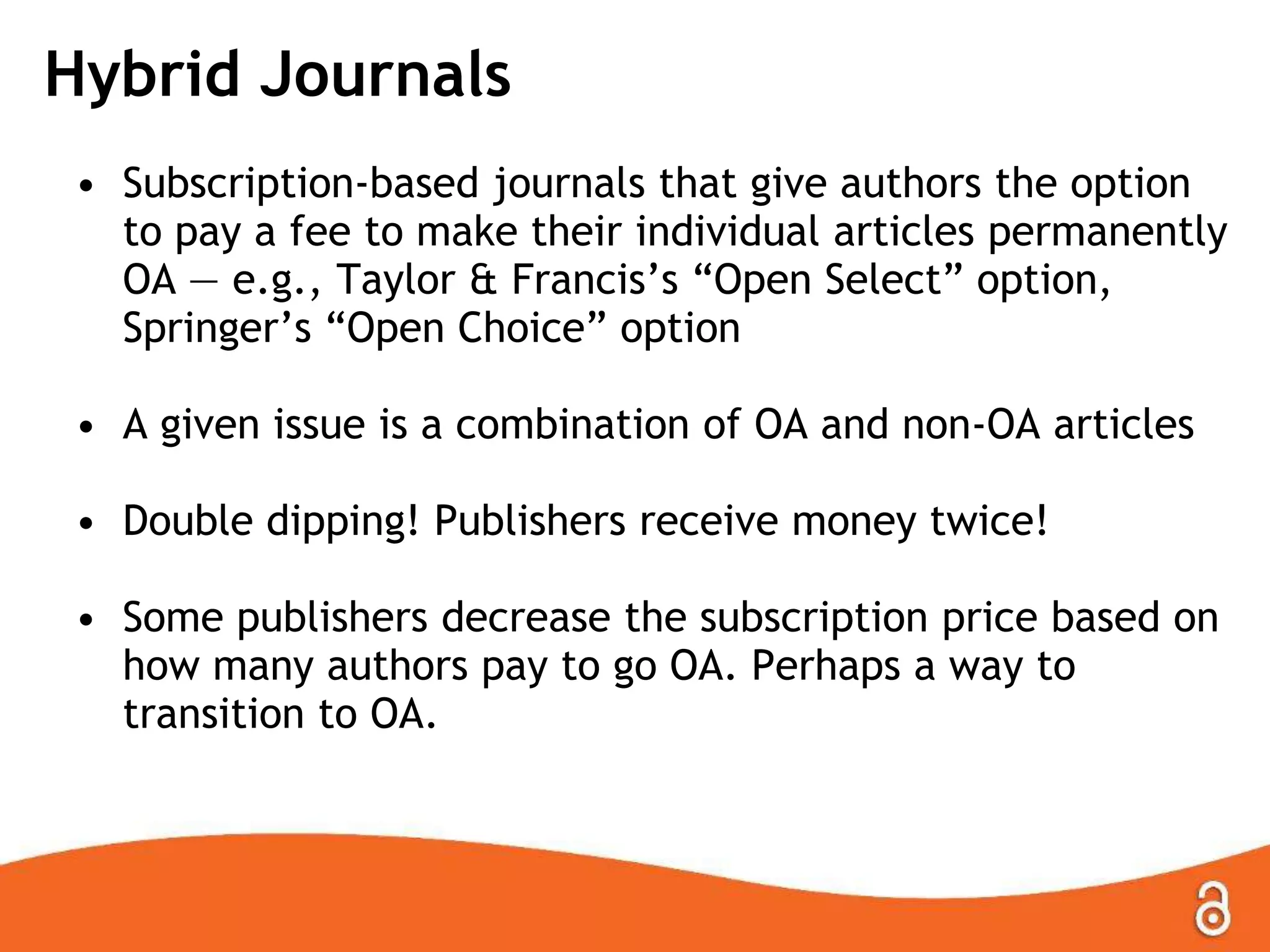 Hybrid Journals
• Subscription-based journals that give authors the option
to pay a fee to make their individual articles permanently
OA — e.g., Taylor & Francis’s ―Open Select‖ option,
Springer’s ―Open Choice‖ option
• A given issue is a combination of OA and non-OA articles

• Double dipping! Publishers receive money twice!
• Some publishers decrease the subscription price based on
how many authors pay to go OA. Perhaps a way to
transition to OA.

 