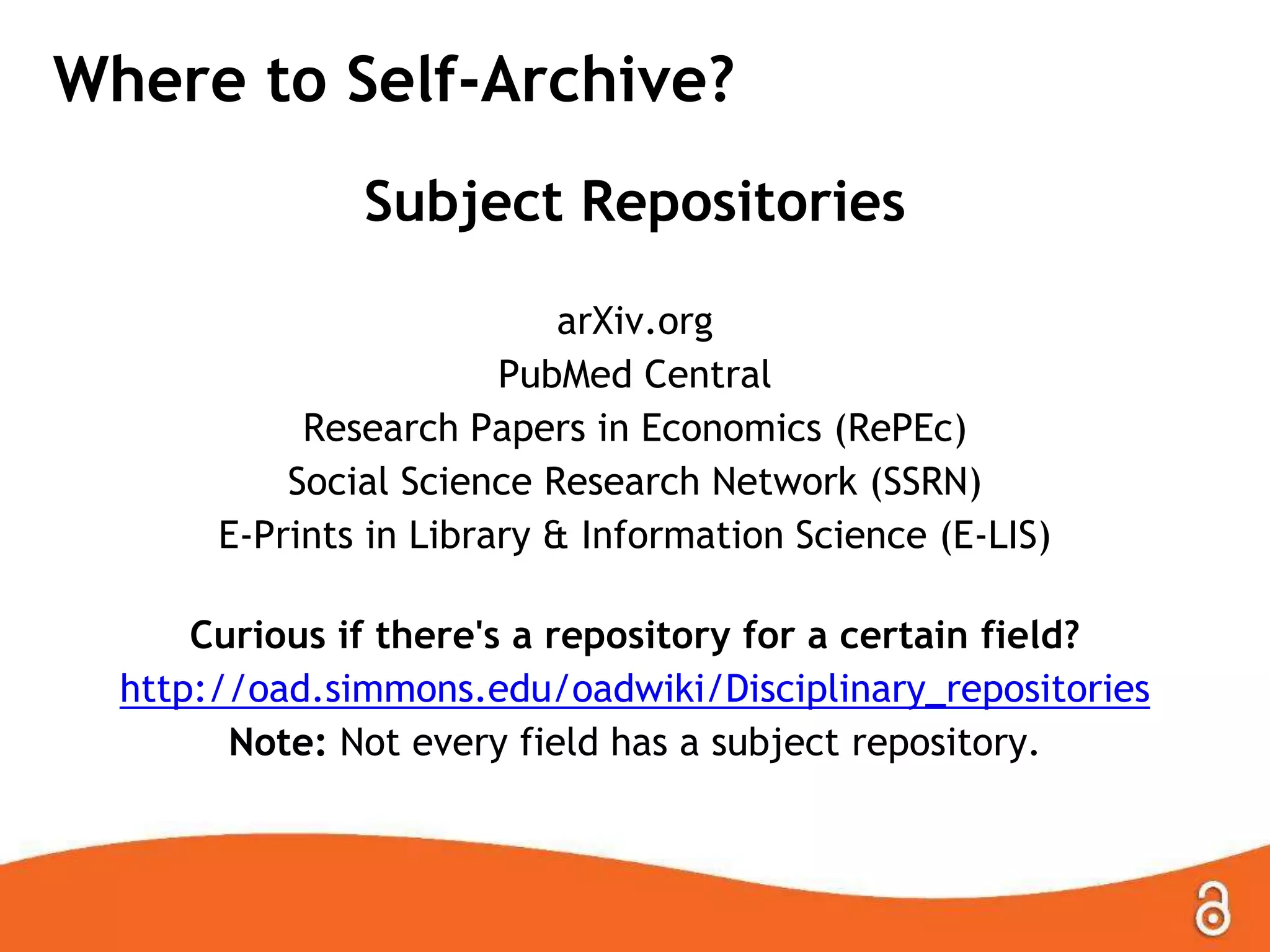 Where to Self-Archive?
Subject Repositories
arXiv.org
PubMed Central
Research Papers in Economics (RePEc)
Social Science Research Network (SSRN)
E-Prints in Library & Information Science (E-LIS)
Curious if there's a repository for a certain field?
http://oad.simmons.edu/oadwiki/Disciplinary_repositories
Note: Not every field has a subject repository.

 