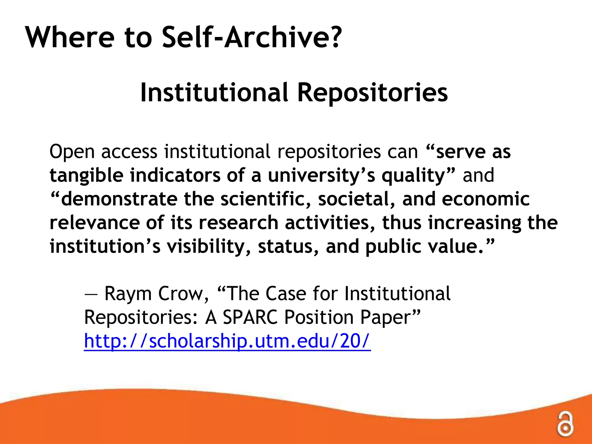 Where to Self-Archive?
Institutional Repositories
Open access institutional repositories can “serve as
tangible indicators of a university’s quality” and
“demonstrate the scientific, societal, and economic
relevance of its research activities, thus increasing the
institution’s visibility, status, and public value.”
— Raym Crow, ―The Case for Institutional
Repositories: A SPARC Position Paper‖
http://scholarship.utm.edu/20/

 