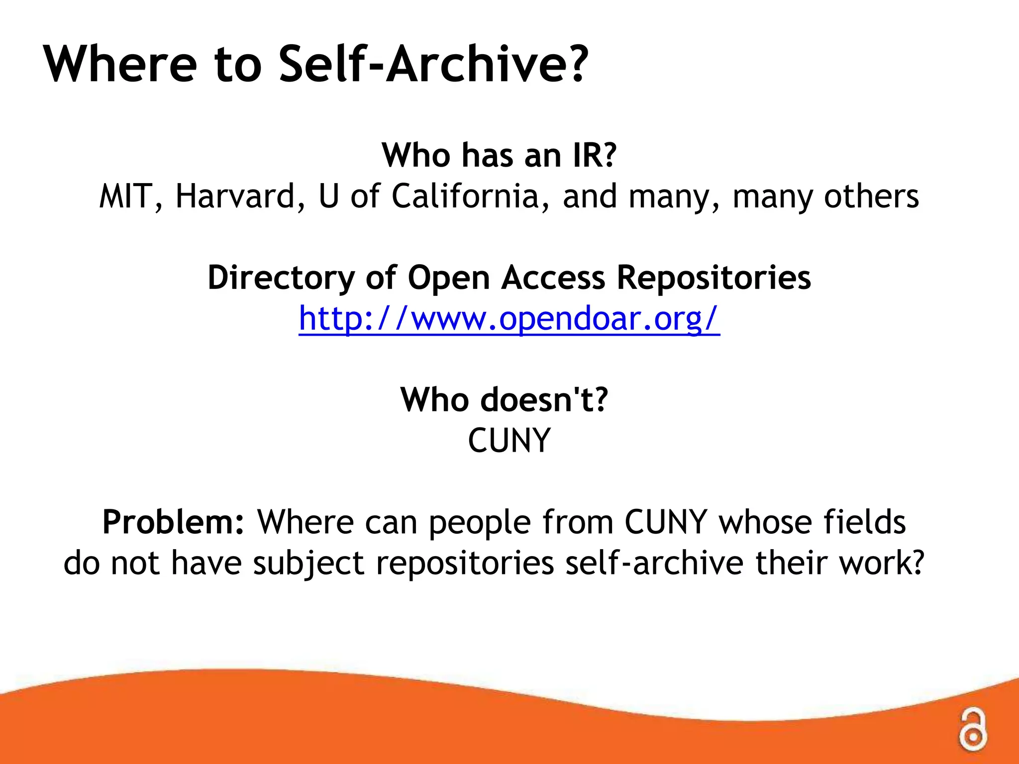 Where to Self-Archive?
Who has an IR?
MIT, Harvard, U of California, and many, many others
Directory of Open Access Repositories
http://www.opendoar.org/
Who doesn't?
CUNY
Problem: Where can people from CUNY whose fields
do not have subject repositories self-archive their work?

 