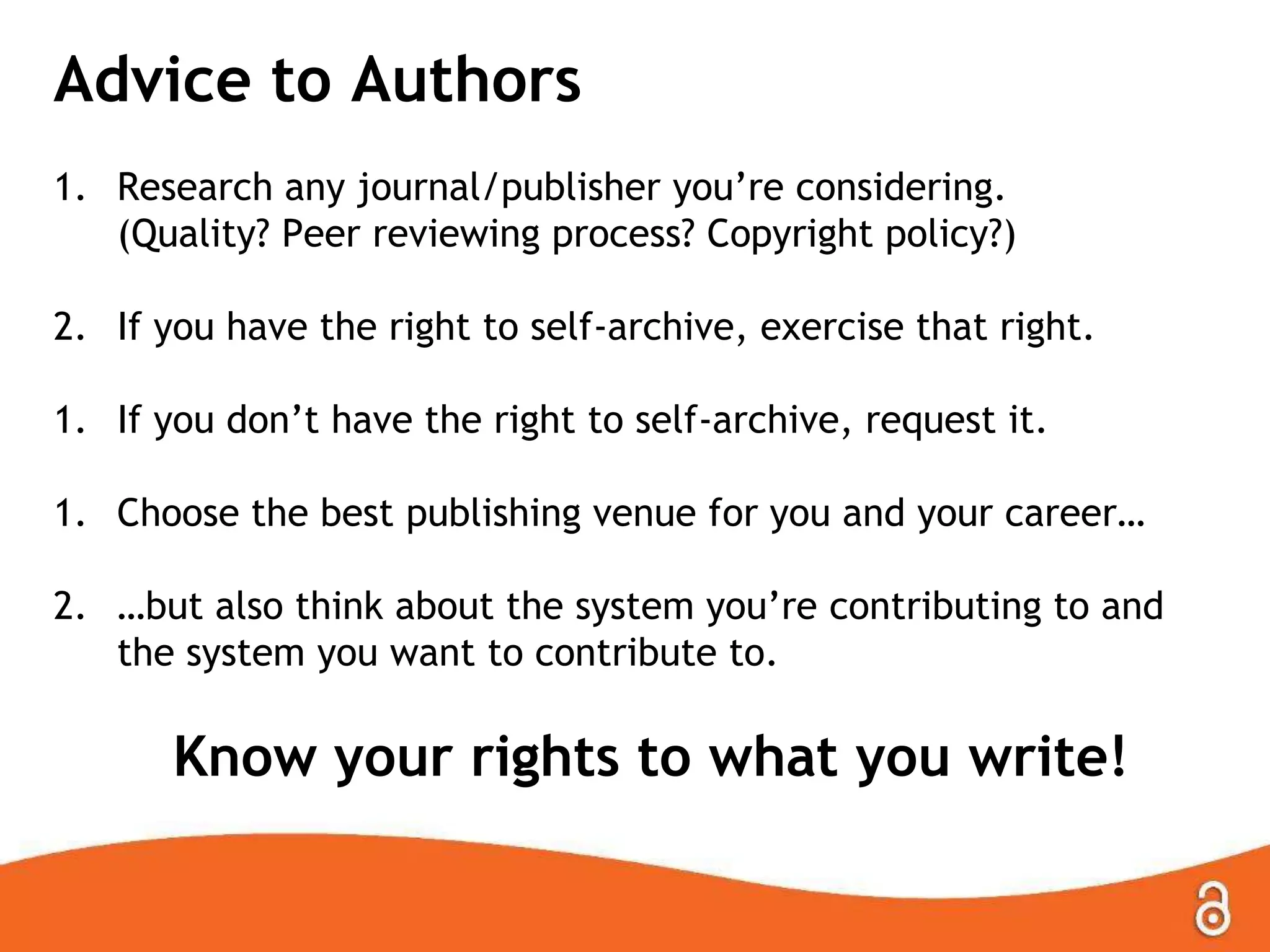 Advice to Authors
1. Research any journal/publisher you’re considering.
(Quality? Peer reviewing process? Copyright policy?)
2. If you have the right to self-archive, exercise that right.
1. If you don’t have the right to self-archive, request it.
1. Choose the best publishing venue for you and your career…
2. …but also think about the system you’re contributing to and
the system you want to contribute to.

Know your rights to what you write!

 