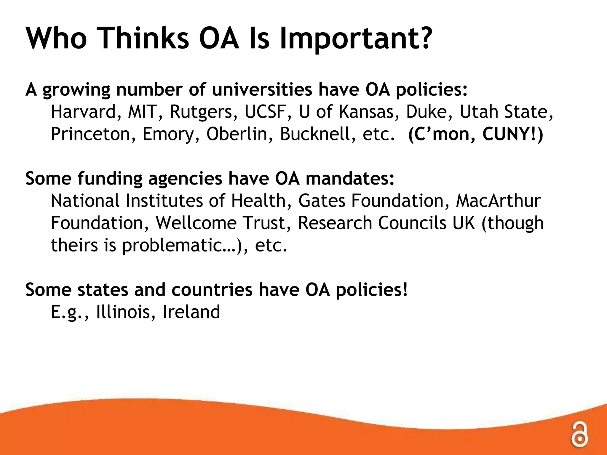Who Thinks OA Is Important?
A growing number of universities have OA policies:
Harvard, MIT, Rutgers, UCSF, U of Kansas, Duke, Utah State,
Princeton, Emory, Oberlin, Bucknell, etc. (C’mon, CUNY!)
Some funding agencies have OA mandates:
National Institutes of Health, Gates Foundation, MacArthur
Foundation, Wellcome Trust, Research Councils UK (though
theirs is problematic…), etc.
Some states and countries have OA policies!
E.g., Illinois, Ireland

 