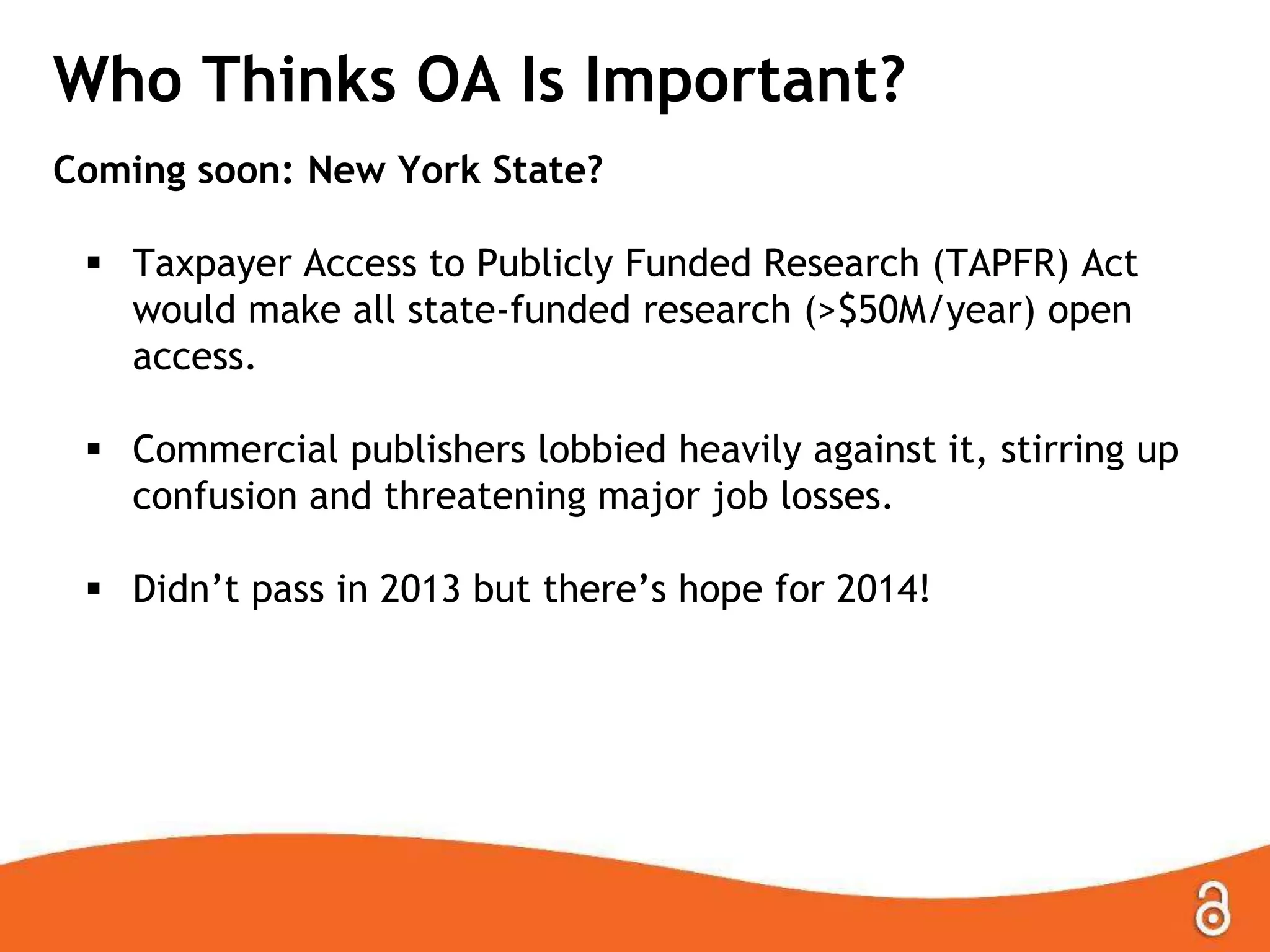Who Thinks OA Is Important?
Coming soon: New York State?
 Taxpayer Access to Publicly Funded Research (TAPFR) Act
would make all state-funded research (>$50M/year) open
access.

 Commercial publishers lobbied heavily against it, stirring up
confusion and threatening major job losses.
 Didn’t pass in 2013 but there’s hope for 2014!

 