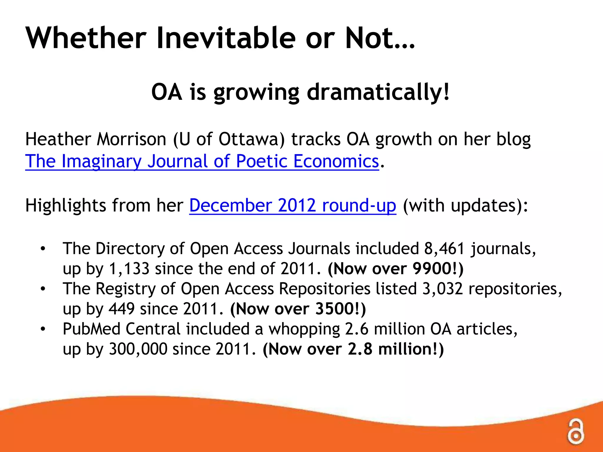 Whether Inevitable or Not…
OA is growing dramatically!
Heather Morrison (U of Ottawa) tracks OA growth on her blog
The Imaginary Journal of Poetic Economics.
Highlights from her December 2012 round-up (with updates):
•
•
•

The Directory of Open Access Journals included 8,461 journals,
up by 1,133 since the end of 2011. (Now over 9900!)
The Registry of Open Access Repositories listed 3,032 repositories,
up by 449 since 2011. (Now over 3500!)
PubMed Central included a whopping 2.6 million OA articles,
up by 300,000 since 2011. (Now over 2.8 million!)

 