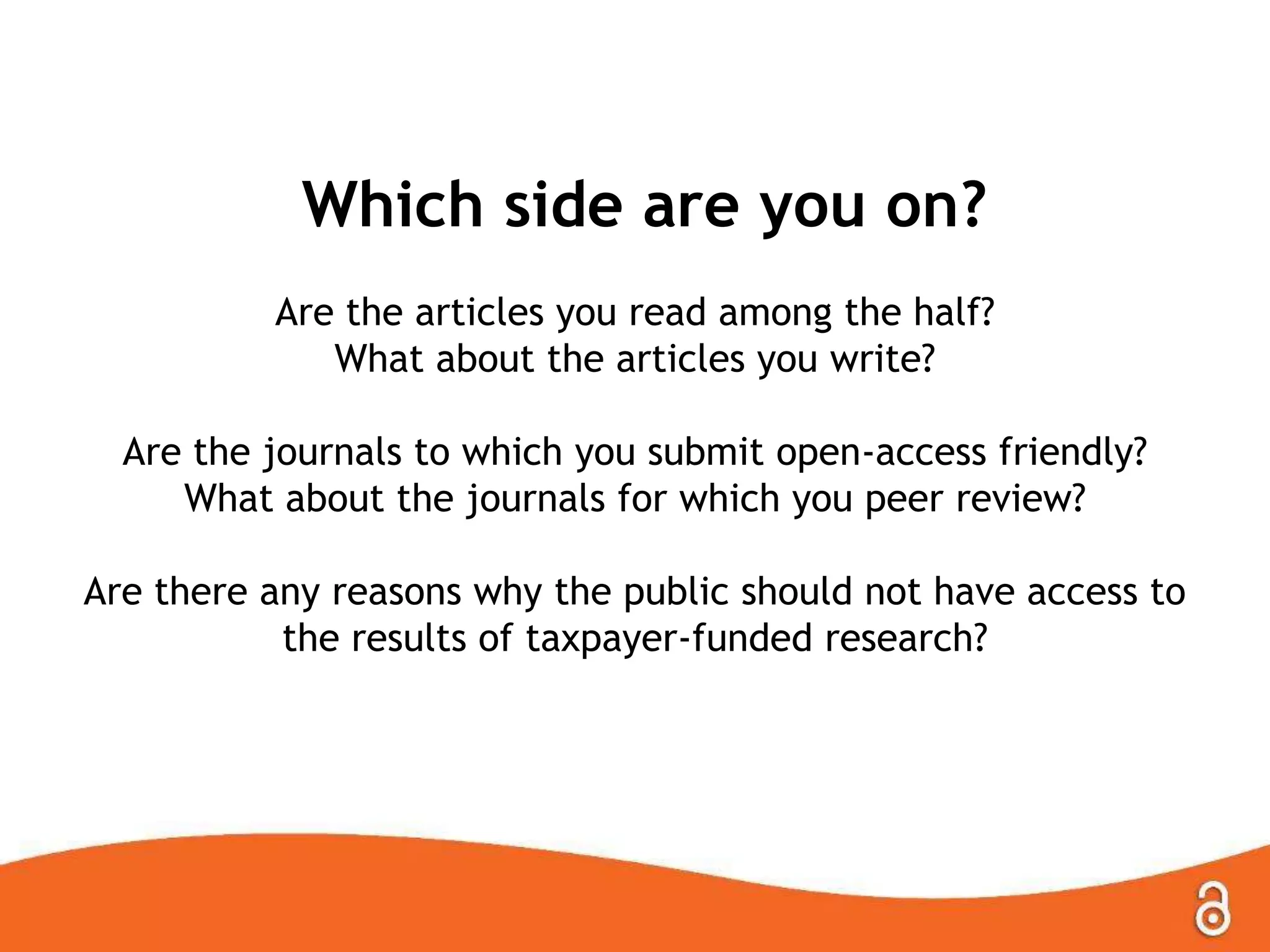 Which side are you on?
Are the articles you read among the half?
What about the articles you write?
Are the journals to which you submit open-access friendly?
What about the journals for which you peer review?
Are there any reasons why the public should not have access to
the results of taxpayer-funded research?

 