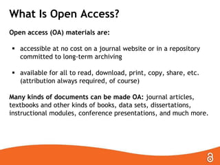 What Is Open Access?
Open access (OA) materials are:
 accessible at no cost on a journal website or in a repository
committed to long-term archiving
 available for all to read, download, print, copy, share, etc.
(attribution always required, of course)
Many kinds of documents can be made OA: journal articles,
textbooks and other kinds of books, data sets, dissertations,
instructional modules, conference presentations, and much more.

 