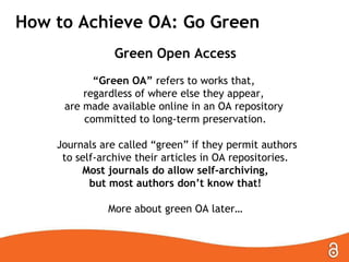 How to Achieve OA: Go Green
Green Open Access
“Green OA” refers to works that,
regardless of where else they appear,
are made available online in an OA repository
committed to long-term preservation.
Journals are called ―green‖ if they permit authors
to self-archive their articles in OA repositories.
Most journals do allow self-archiving,
but most authors don’t know that!
More about green OA later…

 