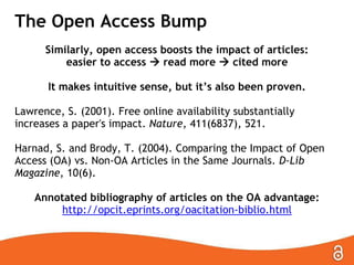 The Open Access Bump
Similarly, open access boosts the impact of articles:
easier to access  read more  cited more
It makes intuitive sense, but it’s also been proven.
Lawrence, S. (2001). Free online availability substantially
increases a paper's impact. Nature, 411(6837), 521.
Harnad, S. and Brody, T. (2004). Comparing the Impact of Open
Access (OA) vs. Non-OA Articles in the Same Journals. D-Lib
Magazine, 10(6).
Annotated bibliography of articles on the OA advantage:
http://opcit.eprints.org/oacitation-biblio.html

 