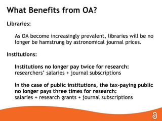 What Benefits from OA?
Libraries:
As OA become increasingly prevalent, libraries will be no
longer be hamstrung by astronomical journal prices.
Institutions:
Institutions no longer pay twice for research:
researchers’ salaries + journal subscriptions

In the case of public institutions, the tax-paying public
no longer pays three times for research:
salaries + research grants + journal subscriptions

 