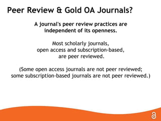 Peer Review & Gold OA Journals?
A journal's peer review practices are
independent of its openness.

Most scholarly journals,
open access and subscription-based,
are peer reviewed.
(Some open access journals are not peer reviewed;
some subscription-based journals are not peer reviewed.)

 