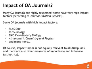 Impact of OA Journals?
Many OA journals are highly respected; some have very high impact
factors (according to Journal Citation Reports).
Some OA journals with high impact factors:
•
•
•
•
•

PLoS One
PLoS Biology
BMC Evolutionary Biology
Atmospheric Chemistry and Physics
and many more…

Of course, impact factor is not equally relevant to all disciplines,
and there are also other measures of importance and influence
(altmetrics).

 