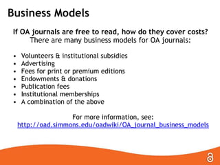 Business Models
If OA journals are free to read, how do they cover costs?
There are many business models for OA journals:
•
•
•
•
•
•
•

Volunteers & institutional subsidies
Advertising
Fees for print or premium editions
Endowments & donations
Publication fees
Institutional memberships
A combination of the above
For more information, see:
http://oad.simmons.edu/oadwiki/OA_journal_business_models

 