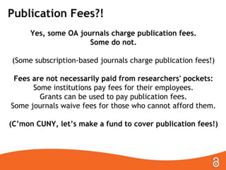 Publication Fees?!
Yes, some OA journals charge publication fees.
Some do not.

(Some subscription-based journals charge publication fees!)
Fees are not necessarily paid from researchers' pockets:
Some institutions pay fees for their employees.
Grants can be used to pay publication fees.
Some journals waive fees for those who cannot afford them.
(C’mon CUNY, let’s make a fund to cover publication fees!)

 