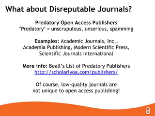 What about Disreputable Journals?
Predatory Open Access Publishers
"Predatory" = unscrupulous, unserious, spamming

Examples: Academic Journals, Inc.,
Academia Publishing, Modern Scientific Press,
Scientific Journals International
More info: Beall’s List of Predatory Publishers
http://scholarlyoa.com/publishers/
Of course, low-quality journals are
not unique to open access publishing!

 