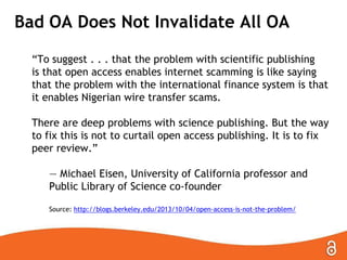 Bad OA Does Not Invalidate All OA
―To suggest . . . that the problem with scientific publishing
is that open access enables internet scamming is like saying
that the problem with the international finance system is that
it enables Nigerian wire transfer scams.

There are deep problems with science publishing. But the way
to fix this is not to curtail open access publishing. It is to fix
peer review.‖
— Michael Eisen, University of California professor and
Public Library of Science co-founder
Source: http://blogs.berkeley.edu/2013/10/04/open-access-is-not-the-problem/

 