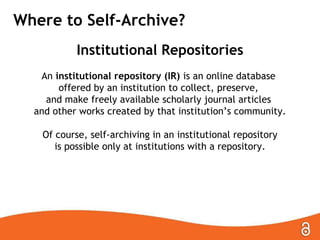 Where to Self-Archive?
Institutional Repositories
An institutional repository (IR) is an online database
offered by an institution to collect, preserve,
and make freely available scholarly journal articles
and other works created by that institution’s community.
Of course, self-archiving in an institutional repository
is possible only at institutions with a repository.

 