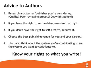 Advice to Authors
1. Research any journal/publisher you’re considering.
(Quality? Peer reviewing process? Copyright policy?)
2. If you have the right to self-archive, exercise that right.
1. If you don’t have the right to self-archive, request it.
1. Choose the best publishing venue for you and your career…
2. …but also think about the system you’re contributing to and
the system you want to contribute to.

Know your rights to what you write!

 