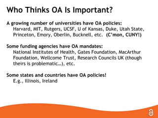 Who Thinks OA Is Important?
A growing number of universities have OA policies:
Harvard, MIT, Rutgers, UCSF, U of Kansas, Duke, Utah State,
Princeton, Emory, Oberlin, Bucknell, etc. (C’mon, CUNY!)
Some funding agencies have OA mandates:
National Institutes of Health, Gates Foundation, MacArthur
Foundation, Wellcome Trust, Research Councils UK (though
theirs is problematic…), etc.
Some states and countries have OA policies!
E.g., Illinois, Ireland

 