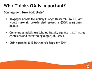 Who Thinks OA Is Important?
Coming soon: New York State?
 Taxpayer Access to Publicly Funded Research (TAPFR) Act
would make all state-funded research (>$50M/year) open
access.

 Commercial publishers lobbied heavily against it, stirring up
confusion and threatening major job losses.
 Didn’t pass in 2013 but there’s hope for 2014!

 