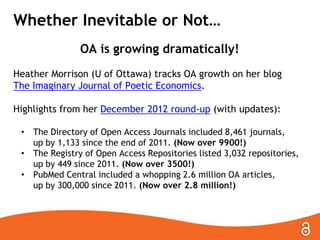 Whether Inevitable or Not…
OA is growing dramatically!
Heather Morrison (U of Ottawa) tracks OA growth on her blog
The Imaginary Journal of Poetic Economics.
Highlights from her December 2012 round-up (with updates):
•
•
•

The Directory of Open Access Journals included 8,461 journals,
up by 1,133 since the end of 2011. (Now over 9900!)
The Registry of Open Access Repositories listed 3,032 repositories,
up by 449 since 2011. (Now over 3500!)
PubMed Central included a whopping 2.6 million OA articles,
up by 300,000 since 2011. (Now over 2.8 million!)

 