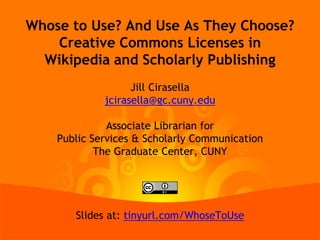 Whose to Use? And Use As They Choose?
Creative Commons Licenses in
Wikipedia and Scholarly Publishing
Jill Cirasella
jcirasella@gc.cuny.edu
Associate Librarian for
Public Services & Scholarly Communication
The Graduate Center, CUNY
Slides at: tinyurl.com/WhoseToUse
 
