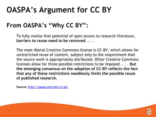 OASPA’s Argument for CC BY
From OASPA’s “Why CC BY”:
To fully realise that potential of open access to research literature,
barriers to reuse need to be removed. . . .
The most liberal Creative Commons license is CC-BY, which allows for
unrestricted reuse of content, subject only to the requirement that
the source work is appropriately attributed. Other Creative Commons
licenses allow for three possible restrictions to be imposed. . . . But
the emerging consensus on the adoption of CC-BY reflects the fact
that any of these restrictions needlessly limits the possible reuse
of published research.
Source: http://oaspa.org/why-cc-by/
 