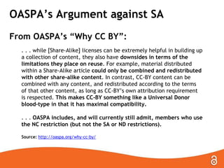 OASPA’s Argument against SA
From OASPA’s “Why CC BY”:
. . . while [Share-Alike] licenses can be extremely helpful in building up
a collection of content, they also have downsides in terms of the
limitations they place on reuse. For example, material distributed
within a Share-Alike article could only be combined and redistributed
with other share-alike content. In contrast, CC-BY content can be
combined with any content, and redistributed according to the terms
of that other content, as long as CC-BY’s own attribution requirement
is respected. This makes CC-BY something like a Universal Donor
blood-type in that it has maximal compatibility.
. . . OASPA includes, and will currently still admit, members who use
the NC restriction (but not the SA or ND restrictions).
Source: http://oaspa.org/why-cc-by/
 